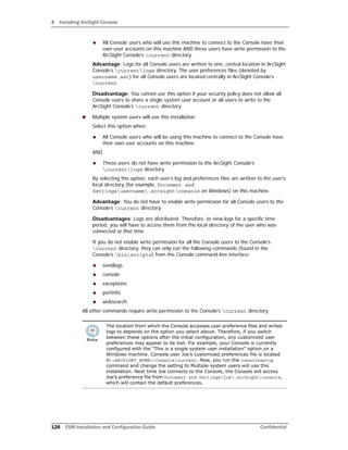 4 Installing ArcSight Console
126 ESM Installation and Configuration Guide Confidential
 All Console users who will use this machine to connect to the Console have their
own user accounts on this machine AND these users have write permission to the
ArcSight Console’s current directory.
Advantage: Logs for all Console users are written to one, central location in ArcSight
Console’s currentlogs directory. The user preferences files (denoted by
username.ast) for all Console users are located centrally in ArcSight Console’s
current.
Disadvantage: You cannot use this option if your security policy does not allow all
Console users to share a single system user account or all users to write to the
ArcSight Console’s current directory.
 Multiple system users will use this installation
Select this option when:
 All Console users who will be using this machine to connect to the Console have
their own user accounts on this machine
AND
 These users do not have write permission to the ArcSight Console’s
currentlogs directory.
By selecting this option, each user’s log and preferences files are written to the user’s
local directory (for example, Document and
Settingsusername.arcsightconsole on Windows) on this machine.
Advantage: You do not have to enable write permission for all Console users to the
Console’s current directory.
Disadvantages: Logs are distributed. Therefore, to view logs for a specific time
period, you will have to access them from the local directory of the user who was
connected at that time.
If you do not enable write permission for all the Console users to the Console’s
current directory, they can only run the following commands (found in the
Console’s binscripts) from the Console command-line interface:
 sendlogs
 console
 exceptions
 portinfo
 websearch
All other commands require write permission to the Console’s current directory.
The location from which the Console accesses user preference files and writes
logs to depends on the option you select above. Therefore, if you switch
between these options after the initial configuration, any customized user
preferences may appear to be lost. For example, your Console is currently
configured with the “This is a single system user installation” option on a
Windows machine. Console user Joe’s customized preferences file is located
in <ARCSIGHT_HOME>Consolecurrent. Now, you run the consolesetup
command and change the setting to Multiple system users will use this
installation. Next time Joe connects to the Console, the Console will access
Joe’s preference file from Document and Settingsjoe.arcsightconsole,
which will contain the default preferences.
 