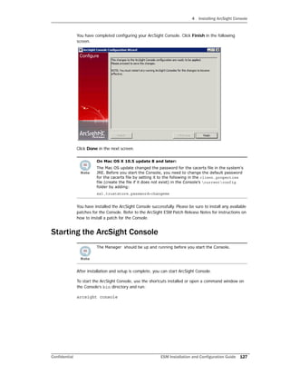 4 Installing ArcSight Console
Confidential ESM Installation and Configuration Guide 127
You have completed configuring your ArcSight Console. Click Finish in the following
screen.
Click Done in the next screen.
You have installed the ArcSight Console successfully. Please be sure to install any available
patches for the Console. Refer to the ArcSight ESM Patch Release Notes for instructions on
how to install a patch for the Console.
Starting the ArcSight Console
After installation and setup is complete, you can start ArcSight Console.
To start the ArcSight Console, use the shortcuts installed or open a command window on
the Console’s bin directory and run:
arcsight console
On Mac OS X 10.5 update 8 and later:
The Mac OS update changed the password for the cacerts file in the system's
JRE. Before you start the Console, you need to change the default password
for the cacerts file by setting it to the following in the client.properties
file (create the file if it does not exist) in the Console’s currentconfig
folder by adding:
ssl.truststore.password=changeme
The Manager should be up and running before you start the Console.
 