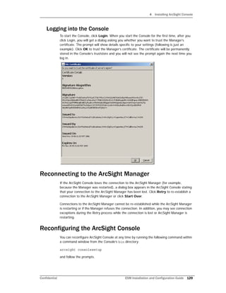 4 Installing ArcSight Console
Confidential ESM Installation and Configuration Guide 129
Logging into the Console
To start the Console, click Login. When you start the Console for the first time, after you
click Login, you will get a dialog asking you whether you want to trust the Manager’s
certificate. The prompt will show details specific to your settings (following is just an
example). Click OK to trust the Manager’s certificate. The certificate will be permanently
stored in the Console’s truststore and you will not see the prompt again the next time you
log in.
Reconnecting to the ArcSight Manager
If the ArcSight Console loses the connection to the ArcSight Manager (for example,
because the Manager was restarted), a dialog box appears in the ArcSight Console stating
that your connection to the ArcSight Manager has been lost. Click Retry to re-establish a
connection to the ArcSight Manager or click Start Over.
Connections to the ArcSight Manager cannot be re-established while the ArcSight Manager
is restarting or if the Manager refuses the connection. In addition, you may see connection
exceptions during the Retry process while the connection is lost or ArcSight Manager is
restarting.
Reconfiguring the ArcSight Console
You can reconfigure ArcSight Console at any time by running the following command within
a command window from the Console’s bin directory:
arcsight consolesetup
and follow the prompts.
 