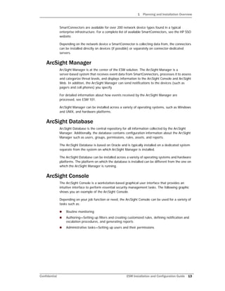 1 Planning and Installation Overview
Confidential ESM Installation and Configuration Guide 13
SmartConnectors are available for over 200 network device types found in a typical
enterprise infrastructure. For a complete list of available SmartConnectors, see the HP SSO
website.
Depending on the network device a SmartConnector is collecting data from, the connectors
can be installed directly on devices (if possible) or separately on connector-dedicated
servers.
ArcSight Manager
ArcSight Manager is at the center of the ESM solution. The ArcSight Manager is a
server-based system that receives event data from SmartConnectors, processes it to assess
and categorize threat levels, and displays information to the ArcSight Console and ArcSight
Web. In addition, the ArcSight Manager can send notifications to the devices (such as
pagers and cell phones) you specify.
For detailed information about how events received by the ArcSight Manager are
processed, see ESM 101.
ArcSight Manager can be installed across a variety of operating systems, such as Windows
and UNIX, and hardware platforms.
ArcSight Database
ArcSight Database is the central repository for all information collected by the ArcSight
Manager. Additionally, the database contains configuration information about the ArcSight
Manager such as users, groups, permissions, rules, assets, and reports.
The ArcSight Database is based on Oracle and is typically installed on a dedicated system
separate from the system on which ArcSight Manager is installed.
The ArcSight Database can be installed across a variety of operating systems and hardware
platforms. The platform on which the database is installed can be different from the one on
which the ArcSight Manager is running.
ArcSight Console
The ArcSight Console is a workstation-based graphical user interface that provides an
intuitive interface to perform essential security management tasks. The following graphic
shows you an example of the ArcSight Console.
Depending on your job function or need, the ArcSight Console can be used for a variety of
tasks such as:
 Routine monitoring
 Authoring—Setting up filters and creating customized rules, defining notification and
escalation procedures, and generating reports
 Administrative tasks—Setting up users and their permissions
 