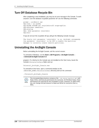 4 Installing ArcSight Console
130 ESM Installation and Configuration Guide Confidential
Turn Off Database Recycle Bin
After completing a new installation, you may see an error message in the Console. To work
around it, turn the database recyclebin parameter off. Use the following commands:
prompt > arcdbutil sql
SQL>conn / as sysdba
SQL>ALTER SYSTEM set recyclebin=off scope=spfile;
SQL>shutdown immediate;
SQL>startup
SQL> show parameter recyclebin
SQL>exit
If you do not turn the recyclebin off you will get the following Console message:
The Oracle init parameter 'recyclebin' is on. ArcSight recommends
the parameter 'recyclebin' to be OFF to enable the partition
manager to correctly create reserve partitions.
Uninstalling the ArcSight Console
Before uninstalling the ArcSight Console, exit the current session.
To uninstall on Windows, run the Start->All Programs->ArcSight Console -
>Uninstall ArcSight Console 5.5
program. If a shortcut to the Console was not installed on the Start menu, locate the
Console’s UninstallerData folder and run:
Uninstall_ArcSight_Console.exe
To uninstall on Unix hosts, open a command window on the
<ARCSIGHT_HOME>/UninstallerData directory and run the command:
./Uninstall_ArcSight_Console
The UninstallerData directory contains a file .com.zerog.registry.xml with
Read, Write, and Execute permissions for everyone. On Windows hosts, these
permissions are required for the uninstaller to work. However, on UNIX hosts,
you can change the permissions to Read and Write for everyone (that is,
666).
 