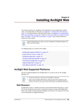 Confidential ESM Installation and Configuration Guide 131
Chapter 5
Installing ArcSight Web
This chapter describes the installation and configuration of the ArcSight Web in default
mode. To install the Web in FIPS mode, see Appendix F‚ Installing ESM in FIPS Mode‚ on
page 173. To install the Web in FIPS with Suite B mode, see Appendix G‚ Installing ESM in
FIPS with Suite B Mode‚ on page 203. Section “An Overview of Differences Between Default
Mode, FIPS Mode, and FIPS with Suite B Mode” on page 21 lists the basic differences
between the three modes.
The following topics are covered in this chapter:
ArcSight Web Supported Platforms
The list of supported platforms for ArcSight Web v5.5 is same as the one for ArcSight
Manager v5.5.
Web Browsers
ArcSight Web requires a suitable web browser and the Macromedia Flash plug-in, version
8.0 or later. No specific Java version is required for browsers to work with ArcSight Web.
Refer to the Product Lifecycle document available on the Protect 724 website for the most
current information on supported browsers.
Install ArcSight Web only after you have installed the ArcSight Manager and
have it up and running.
“ArcSight Web Supported Platforms” on page 131
“Using a PKCS#11 Token” on page 132
“Installing ArcSight Web” on page 132
“Starting ArcSight Web Manually” on page 141
“Connecting to ArcSight Web” on page 141
“Styling ArcSight Web” on page 142
“Uninstalling ArcSight Web” on page 142
• On 64-bit machines a minimum of 4 GB RAM is required.
• Refer to the ArcSight ESM Product Lifecycle document available on the
Protect 724 site for the most current information on supported platforms.
 