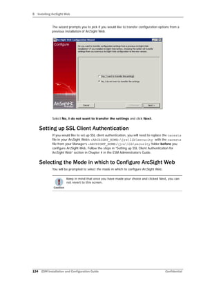 5 Installing ArcSight Web
134 ESM Installation and Configuration Guide Confidential
The wizard prompts you to pick if you would like to transfer configuration options from a
previous installation of ArcSight Web.
Select No, I do not want to transfer the settings and click Next.
Setting up SSL Client Authentication
If you would like to set up SSL client authentication, you will need to replace the cacerts
file in your ArcSight Web’s <ARCSIGHT_HOME>jrelibsecurity with the cacerts
file from your Manager’s <ARCSIGHT_HOME>jrelibsecurity folder before you
configure ArcSight Web. Follow the steps in “Setting up SSL Client Authentication for
ArcSight Web” section in Chapter 4 in the ESM Administrator’s Guide.
Selecting the Mode in which to Configure ArcSight Web
You will be prompted to select the mode in which to configure ArcSight Web:
Keep in mind that once you have made your choice and clicked Next, you can
not revert to this screen.
 