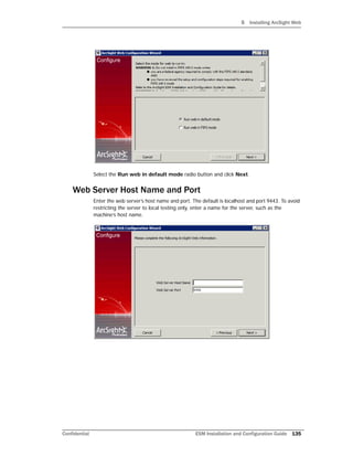 5 Installing ArcSight Web
Confidential ESM Installation and Configuration Guide 135
Select the Run web in default mode radio button and click Next.
Web Server Host Name and Port
Enter the web server’s host name and port. The default is localhost and port 9443. To avoid
restricting the server to local testing only, enter a name for the server, such as the
machine’s host name.
 