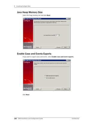 5 Installing ArcSight Web
136 ESM Installation and Configuration Guide Confidential
Java Heap Memory Size
Select the heap memory size and click Next.
Enable Case and Events Exports
If you want to export cases and events, select Enable case and event exports.
Click Next.
 