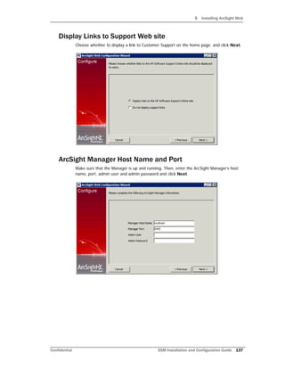 5 Installing ArcSight Web
Confidential ESM Installation and Configuration Guide 137
Display Links to Support Web site
Choose whether to display a link to Customer Support on the home page. and click Next.
ArcSight Manager Host Name and Port
Make sure that the Manager is up and running. Then, enter the ArcSight Manager’s host
name, port, admin user and admin password and click Next.
 