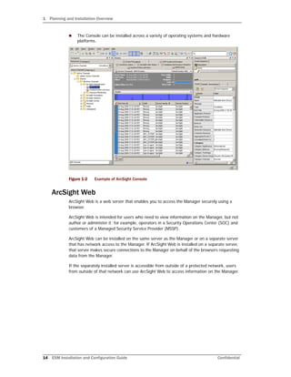 1 Planning and Installation Overview
14 ESM Installation and Configuration Guide Confidential
 The Console can be installed across a variety of operating systems and hardware
platforms.
Figure 1-2 Example of ArcSight Console
ArcSight Web
ArcSight Web is a web server that enables you to access the Manager securely using a
browser.
ArcSight Web is intended for users who need to view information on the Manager, but not
author or administer it; for example, operators in a Security Operations Center (SOC) and
customers of a Managed Security Service Provider (MSSP).
ArcSight Web can be installed on the same server as the Manager or on a separate server
that has network access to the Manager. If ArcSight Web is installed on a separate server,
that server makes secure connections to the Manager on behalf of the browsers requesting
data from the Manager.
If the separately installed server is accessible from outside of a protected network, users
from outside of that network can use ArcSight Web to access information on the Manager.
 