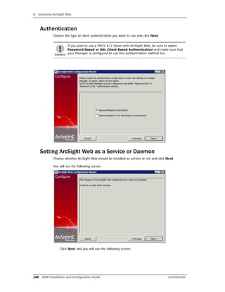5 Installing ArcSight Web
140 ESM Installation and Configuration Guide Confidential
Authentication
Choose the type of client authentication you want to use and click Next.
Setting ArcSight Web as a Service or Daemon
Choose whether ArcSight Web should be installed as service or not and click Next.
You will see the following screen:
Click Next and you will see the following screen:
If you plan to use a PKCS #11 token with ArcSight Web, be sure to select
Password Based or SSL Client Based Authentication and make sure that
your Manager is configured to use this authentication method too.
 