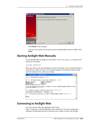 5 Installing ArcSight Web
Confidential ESM Installation and Configuration Guide 141
Click Finish to save changes.
The next screen gives you the location where ArcSight Web has been installed. Click
Done.
Starting ArcSight Web Manually
To start ArcSight Web manually, go to the Web’s <ARCSIGHT_HOME>bin directory and
execute the command:
arcsight webserver
When you start up, the web will display a stream of messages in the command window or
terminal box to reflect its status. The command window or terminal box will say Ready
when the webserver has started successfully.
Connecting to ArcSight Web
Go to this web site (fill in the appropriate host name):
https://<hostname>:9443/arcsight/app, where hostname is the name configured in
websetup. ArcSight Web presents an interface that is similar to that of the ArcSight
 
