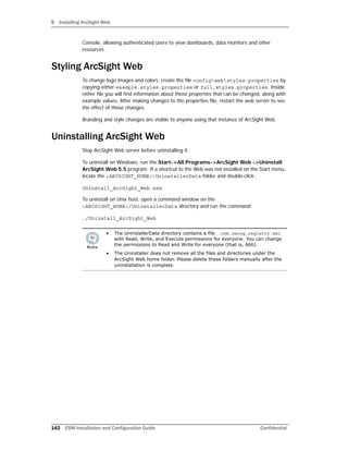 5 Installing ArcSight Web
142 ESM Installation and Configuration Guide Confidential
Console, allowing authenticated users to view dashboards, data monitors and other
resources.
Styling ArcSight Web
To change logo images and colors, create the file configwebstyles.properties by
copying either example.styles.properties or full.styles.properties. Inside
either file you will find information about those properties that can be changed, along with
example values. After making changes to the properties file, restart the web server to see
the effect of those changes.
Branding and style changes are visible to anyone using that instance of ArcSight Web.
Uninstalling ArcSight Web
Stop ArcSight Web server before uninstalling it.
To uninstall on Windows, run the Start->All Programs->ArcSight Web ->Uninstall
ArcSight Web 5.5 program. If a shortcut to the Web was not installed on the Start menu,
locate the <ARCSIGHT_HOME>UninstallerData folder and double-click:
Uninstall_ArcSight_Web.exe
To uninstall on Unix host, open a command window on the
<ARCSIGHT_HOME>/UninstallerData directory and run the command:
./Uninstall_ArcSight_Web
• The UninstallerData directory contains a file .com.zerog.registry.xml
with Read, Write, and Execute permissions for everyone. You can change
the permissions to Read and Write for everyone (that is, 666).
• The Uninstaller does not remove all the files and directories under the
ArcSight Web home folder. Please delete these folders manually after the
uninstallation is complete.
 