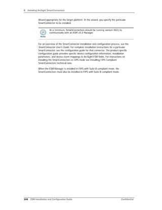 6 Installing ArcSight SmartConnectors
144 ESM Installation and Configuration Guide Confidential
Wizard appropriate for the target platform. In the wizard, you specify the particular
SmartConnector to be installed.
For an overview of the SmartConnector installation and configuration process, see the
SmartConnector User's Guide. For complete installation instructions for a particular
SmartConnector, see the configuration guide for that connector. The product-specific
configuration guide provides specific device configuration information, installation
parameters, and device event mappings to ArcSight ESM fields. For instructions on
installing the SmartConnectors in FIPS mode see Installing FIPS Compliant
SmartConnectors technical note.
When the ESM Manager is installed in FIPS with Suite B compliant mode, the
SmartConnectors must also be installed in FIPS with Suite B compliant mode.
At a minimum, SmartConnectors should be running version 4021 to
communicate with an ESM v5.5 Manager.
 