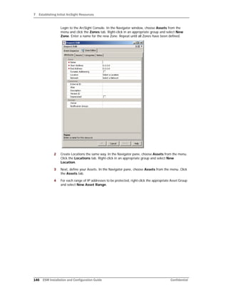7 Establishing Initial ArcSight Resources
146 ESM Installation and Configuration Guide Confidential
Login to the ArcSight Console. In the Navigator window, choose Assets from the
menu and click the Zones tab. Right-click in an appropriate group and select New
Zone. Enter a name for the new Zone. Repeat until all Zones have been defined.
2 Create Locations the same way. In the Navigator pane, choose Assets from the menu.
Click the Locations tab. Right-click in an appropriate group and select New
Location.
3 Next, define your Assets. In the Navigator pane, choose Assets from the menu. Click
the Assets tab.
4 For each range of IP addresses to be protected, right-click the appropriate Asset Group
and select New Asset Range.
 