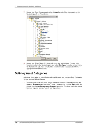 7 Establishing Initial ArcSight Resources
148 ESM Installation and Configuration Guide Confidential
7 Review your Asset Categories using the Categories tab of the Assets pane in the
Navigator panel, as shown below.
8 Update your SmartConnectors to use the Zones you have defined. Examine each
SmartConnector in the Navigator pane and select Configure from the context menu.
On the Networks tab, make sure that the SmartConnector is associated with the
appropriate Network resources.
Defining Asset Categories
Follow the steps below to assign Business Impact Analysis and Criticality Asset Categories
to your Assets and Asset Ranges:
1 Associate your Assets and Asset Ranges with their business function by opening the
Asset or Asset Range in the editor. On the Categories tab, click the Add button and
choose from the Business Impact Analysis categories. One Asset may have several
Business Impacts, such as "Secret" and "Operations."
 