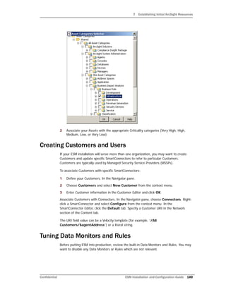 7 Establishing Initial ArcSight Resources
Confidential ESM Installation and Configuration Guide 149
2 Associate your Assets with the appropriate Criticality categories (Very High, High,
Medium, Low, or Very Low).
Creating Customers and Users
If your ESM installation will serve more than one organization, you may want to create
Customers and update specific SmartConnectors to refer to particular Customers.
Customers are typically used by Managed Security Service Providers (MSSPs).
To associate Customers with specific SmartConnectors:
1 Define your Customers. In the Navigator pane.
2 Choose Customers and select New Customer from the context menu.
3 Enter Customer information in the Customer Editor and click OK.
Associate Customers with Connectors. In the Navigator pane, choose Connectors. Right-
click a SmartConnector and select Configure from the context menu. In the
SmartConnector Editor, click the Default tab. Specify a Customer URI in the Network
section of the Content tab.
The URI field value can be a Velocity template (for example, “/All
Customers/$agentAddress”) or a literal string.
Tuning Data Monitors and Rules
Before putting ESM into production, review the built-in Data Monitors and Rules. You may
want to disable any Data Monitors or Rules which are not relevant.
 