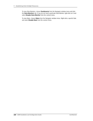 7 Establishing Initial ArcSight Resources
150 ESM Installation and Configuration Guide Confidential
To view Data Monitors, choose Dashboards from the Navigator window menu and click
the Data Monitors tab. If you do not need a particular Data Monitor, right-click on it and
select Disable Data Monitor from the context menu.
To view Rules, choose Rules from the Navigator window menu. Right-click a specific Rule
and select Disable Rule from the context menu.
 
