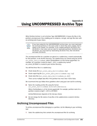 Confidential ESM Installation and Configuration Guide 151
Appendix A
Using UNCOMPRESSED Archive Type
When Partition Archiver is set to Archive Type UNCOMPRESSED, it leaves the files in the
partition uncompressed, thus enabling you to compress, encrypt, and sign files later with
an archiving tool of your choice.
The uncompressed files for a partition are placed in a subdirectory, created automatically
for that partition, in the Archive Directory. The subdirectories are named using the format
arc_event_PartitionName, where PartitionName is of the format yyyymmdd. For
example, for a partition created for April 1, 2013, a subdirectory named
arc_event_20130401 is created in your Archive Directory.
You will find these files in a subdirectory:
 Oracle dump file (arc_event_data_PartitionName.dmp)
 Oracle export log file (arc_event_data_PartitionName.exp.log)
 Oracle data files (arc_event_data_PartitionName_nn.dbf)
There can be multiple data files if the partition has more than 4 GB of data.
We recommend that you follow these guidelines when using your own tool for archiving:
 Name the resulting archive file using the format
arc_event_PartitionName.ArchiveFileExtension
Where PartitionName is of the format yyyymmdd; for example, partition name for a
partition created on April 1, 2013 is 20130401.
ArchiveFileExtension depends on the tool you choose.
 Do not change the file names of any files in the subdirectories created in Archive
Directory.
Archiving Uncompressed Files
To archive uncompressed files belonging to a partition, do the following in your archiving
tool:
1 Select the subdirectory that contains the uncompressed files for archiving
If you have opted for the UNCOMPRESSED archive type, you must reactivate
the archived partitions in the same order in which they were created, that is
oldest to the newest. For example, if you created partitions 20130101 thru
20130105 in that order and you want to reactivate partitions 20130101 thru
20130103, you must start by reactivating 20130101 first, then 20130102
and lastly 20130103.
 