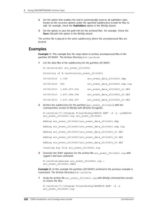 A Using UNCOMPRESSED Archive Type
152 ESM Installation and Configuration Guide Confidential
2 Set the option that enables the tool to automatically traverse all subfolders (also
known as the recursive option) under the specified subdirectory to look for files to
add; for example, check the Subfolders option in the WinZip wizard.
3 Set the option to save the path info for the archived files; for example, Check the
Save full path info option in the WinZip wizard.
The archive file is placed in the same subdirectory where the uncompressed files are
located.
Examples
Example 1: This example lists the steps taken to archive uncompressed files in the
partition 20130401. The Archive Directory is E:archive.
1 List the data files in the subdirectory for the partition 20130401:
E:archive>dir arc_event_20130401
Directory of E:archivearc_event_20130401
05/09/2013 1,728 arc_event_data_20130401.dmp
05/09/2013 560 arc_event_data_20130401.exp.log
05/09/2013 3,823,657,634 arc_event_data_20130401_01.dbf
05/09/2013 3,657,584,358 arc_event_data_20130401_02.dbf
05/09/2013 3,657,584,287 arc_event_data_20130401_03.dbf
2 Archive the subdirectory for the partition (arc_event_20130401) with the
command-line version of WinZip with AES256 encryption:
E:archive>"C:Program FilesWinZipWZZIP.EXE" -P -s -ycAES256
arc_event_20130401.zip arc_event_20130401
Adding arc_event_20130401arc_event_data_20130401.dmp
Adding arc_event_20130401arc_event_data_20130401.exp.log
Adding arc_event_20130401arc_event_data_20130401_01.dbf
Adding arc_event_20130401arc_event_data_20130401_02.dbf
Adding arc_event_20130401arc_event_data_20130401_03.dbf
creating Zip file arc_event_20130401.zip
3 Generate the SHA1 signature for the archive file arc_event_20130401.zip with
cygwin's sha1sum command:
E:archive>sha1sum arc_event_20130401.zip >
arc_event_20130401.SHA1
Example 2: In this example the partition (20130401) archived in the previous example is
reactivated. The Archive Directory is E:archive.
1 Unzip the archive file arc_event_20130401.zip with WinZip command line version
to restore the files:
E:archive>"C:Program FilesWinZipWZUNZIP.EXE" -d -s
arc_event_20130401.zip
 