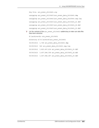 A Using UNCOMPRESSED Archive Type
Confidential ESM Installation and Configuration Guide 153
Zip file: arc_event_20130401.zip
unzipping arc_event_20130401arc_event_data_20130401.dmp
unzipping arc_event_20130401arc_event_data_20130401.exp.log
unzipping arc_event_20130401arc_event_data_20130401_01.dbf
unzipping arc_event_20130401arc_event_data_20130401_02.dbf
unzipping arc_event_20130401arc_event_data_20130401_03.dbf
2 List the contents of the arc_event_20130401 subdirectory to make sure data files
have been extracted:
E:archive>dir arc_event_20130401
Directory of E:archivearc_event_20130401
05/09/2013 1,728 arc_event_data_20130401.dmp
05/09/2013 560 arc_event_data_20130401.exp.log
05/09/2013 3,823,657,634 arc_event_data_20130401_01.dbf
05/09/2013 3,657,584,358 arc_event_data_20130401_02.dbf
05/09/2013 3,657,584,287 arc_event_data_20130401_03.dbf
 