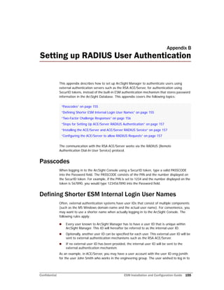 Confidential ESM Installation and Configuration Guide 155
Appendix B
Setting up RADIUS User Authentication
This appendix describes how to set up ArcSight Manager to authenticate users using
external authentication servers such as the RSA ACE/Server, for authentication using
SecurID tokens, instead of the built-in ESM authentication mechanism that stores password
information in the ArcSight Database. This appendix covers the following topics:
The communication with the RSA ACE/Server works via the RADIUS (Remote
Authentication Dial-In User Service) protocol.
Passcodes
When logging in to the ArcSight Console using a SecurID token, type a valid PASSCODE
into the Password field. The PASSCODE consists of the PIN and the number displayed on
the SecurID token. For example, if the PIN is set to 1234 and the number displayed on the
token is 567890, you would type 1234567890 into the Password field.
Defining Shorter ESM Internal Login User Names
Often, external authentication systems have user IDs that consist of multiple components
(such as the MS Windows domain name and the actual user name). For convenience, you
may want to use a shorter name when actually logging in to the ArcSight Console. The
following rules apply:
 Every user known to ArcSight Manager has to have a user ID that is unique within
ArcSight Manager. This ID will hereafter be referred to as the internal user ID.
 Optionally, another user ID can be specified for each user. This external user ID will be
sent to external authentication mechanisms such as the RSA ACE/Server.
 If no external user ID has been provided, the internal user ID will be sent to the
external authentication mechanism.
As an example, in ACE/Server, you may have a user account with the user ID eng-jsmith
for the user John Smith who works in the engineering group. The user wished to log in to
“Passcodes” on page 155
“Defining Shorter ESM Internal Login User Names” on page 155
“Two-Factor Challenge Responses” on page 156
“Steps for Setting Up ACE/Server RADIUS Authentication” on page 157
“Installing the ACE/Server and ACE/Server RADIUS Service” on page 157
“Configuring the ACE/Server to allow RADIUS Requests” on page 157
 