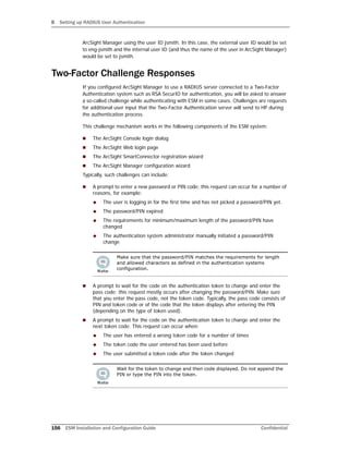 B Setting up RADIUS User Authentication
156 ESM Installation and Configuration Guide Confidential
ArcSight Manager using the user ID jsmith. In this case, the external user ID would be set
to eng-jsmith and the internal user ID (and thus the name of the user in ArcSight Manager)
would be set to jsmith.
Two-Factor Challenge Responses
If you configured ArcSight Manager to use a RADIUS server connected to a Two-Factor
Authentication system such as RSA SecurID for authentication, you will be asked to answer
a so-called challenge while authenticating with ESM in some cases. Challenges are requests
for additional user input that the Two-Factor Authentication server will send to HP during
the authentication process.
This challenge mechanism works in the following components of the ESM system:
 The ArcSight Console login dialog
 The ArcSight Web login page
 The ArcSight SmartConnector registration wizard
 The ArcSight Manager configuration wizard
Typically, such challenges can include:
 A prompt to enter a new password or PIN code; this request can occur for a number of
reasons, for example:
 The user is logging in for the first time and has not picked a password/PIN yet.
 The password/PIN expired
 The requirements for minimum/maximum length of the password/PIN have
changed
 The authentication system administrator manually initiated a password/PIN
change
 A prompt to wait for the code on the authentication token to change and enter the
pass code; this request mostly occurs after changing the password/PIN. Make sure
that you enter the pass code, not the token code. Typically, the pass code consists of
PIN and token code or of the code that the token displays after entering the PIN
(depending on the type of token used).
 A prompt to wait for the code on the authentication token to change and enter the
next token code. This request can occur when:
 The user has entered a wrong token code for a number of times
 The token code the user entered has been used before
 The user submitted a token code after the token changed
Make sure that the password/PIN matches the requirements for length
and allowed characters as defined in the authentication systems
configuration.
Wait for the token to change and then code displayed. Do not append the
PIN or type the PIN into the token.
 