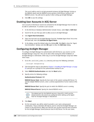B Setting up RADIUS User Authentication
158 ESM Installation and Configuration Guide Confidential
This secret will be used to encrypt passwords between ArcSight Manager (acting as
the RADIUS client) and the RADIUS service portion of ACE/Server (acting as the
RADIUS server). You will need to specify it when setting up ArcSight Manager.
6 Click OK to save the settings.
Enabling User Accounts in ACE/Server
User accounts in ACE/Server need to be activated for the ArcSight Manager host in order to
be able to authenticate. To activate a user account:
1 In the ACE/Server Database Administration Console menus, select User | Edit User.
2 Search for the user that you wish to allow access to ArcSight Manager.
3 Click Agent Host Activations.
4 Select the host that runs ArcSight Manager from the "Available Agent Hosts" list on the
left hand side, then click Activate On Agent Hosts.
5 In the dialog, accept the default values by clicking OK. Click Exit to close the "Agent
Host Activations" window and click OK again to close the Edit User dialog.
Configuring ArcSight Manager
To configure ArcSight Manager for authentication with ACE/Server, you need to run the
ArcSight Manager setup tool. This can be done either during the initial installation of
ArcSight Manager or afterwards. Either way, to run the ArcSight Manager setup tool, follow
these steps:
1 Go to the <ARCSIGHT_HOME>/bin directory and issue the following command:
./arcsight managersetup
2 Click through the steps as described in Chapter 3‚ Installing ArcSight Manager‚ on page
83 until you see a prompt for the authentication method to use.
3 Select RADIUS Authentication and click the Next button.
4 Specify entries for following settings:
Authentication Protocol: PAP.
RADIUS Server Host: Specify the host name of the system running ACE/Server. To
specify multiple RADIUS servers, enter a comma-separated list of server names in this
field.
RADIUS Server Port: Specify the port on which the RADIUS server is running.
RADIUS Shared Secret: Specify the shared RADIUS secret.
5 Click Next.
6 On the next panel, you will be asked to provide a user name and password
combination. These credentials will only be used to verify that ArcSight Manager can
connect to the ACE/Server. Make sure that the user account used has been activated
for the ArcSight Manager SmartConnector Host in ACE/Server. For the user name,
The default port for the RADIUS service in SecurID is 1645 and the
shared secret is the secret you configured when setting up the Agent
Host for ArcSight Manager in ACE/Server.
 