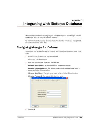 Confidential ESM Installation and Configuration Guide 161
Appendix C
Integrating with iDefense Database
This section describes how to configure your ArcSight Manager so your ArcSight Consoles
and ArcSight Web can query the iDefense database.
For information about accessing iDefense information from the Console and ArcSight Web,
see each component’s online Help.
Configuring Manager for iDefense
To configure your ArcSight Manager to integrate with the iDefense database, follow these
steps:
1 In <ARCSIGHT_HOME>bin, run this command:
arcsight idefensesetup
2 Enter this information in the wizard that launches:
iDefense Host Name—The machine name of the iDefense system.
iDefense Port Number—The port number on which the Manager should make a
connection to the iDefense system.
iDefense User Name—The user name to use to log in to the iDefense system.
iDefense Password—The password for the user name.
3 Click Next.
 