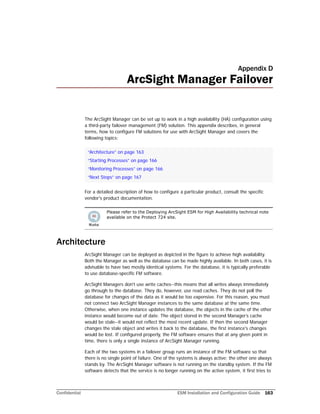 Confidential ESM Installation and Configuration Guide 163
Appendix D
ArcSight Manager Failover
The ArcSight Manager can be set up to work in a high availability (HA) configuration using
a third-party failover management (FM) solution. This appendix describes, in general
terms, how to configure FM solutions for use with ArcSight Manager and covers the
following topics:
For a detailed description of how to configure a particular product, consult the specific
vendor's product documentation.
Architecture
ArcSight Manager can be deployed as depicted in the figure to achieve high availability.
Both the Manager as well as the database can be made highly available. In both cases, it is
advisable to have two mostly identical systems. For the database, it is typically preferable
to use database-specific FM software.
ArcSight Managers don't use write caches--this means that all writes always immediately
go through to the database. They do, however, use read caches. They do not poll the
database for changes of the data as it would be too expensive. For this reason, you must
not connect two ArcSight Manager instances to the same database at the same time.
Otherwise, when one instance updates the database, the objects in the cache of the other
instance would become out of date. The object stored in the second Manager’s cache
would be stale--it would not reflect the most recent update. If then the second Manager
changes the stale object and writes it back to the database, the first instance's changes
would be lost. If configured properly, the FM software ensures that at any given point in
time, there is only a single instance of ArcSight Manager running.
Each of the two systems in a failover group runs an instance of the FM software so that
there is no single point of failure. One of the systems is always active; the other one always
stands by. The ArcSight Manager software is not running on the standby system. If the FM
software detects that the service is no longer running on the active system, it first tries to
“Architecture” on page 163
“Starting Processes” on page 166
“Monitoring Processes” on page 166
“Next Steps” on page 167
Please refer to the Deploying ArcSight ESM for High Availability technical note
available on the Protect 724 site.
 