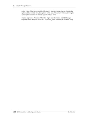 D ArcSight Manager Failover
164 ESM Installation and Configuration Guide Confidential
restart it and, if that is not possible, fully shuts it down and brings it up on the standby
system. At that point in time, the systems switch roles. The system that was formerly the
active system becomes the standby system and vice versa.
In order to preserve the state of the rules engine and other state, ArcSight Manager
frequently writes this state out to the <ARCSIGHT_HOME> directory. In a failover setup,
 