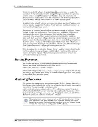 D ArcSight Manager Failover
166 ESM Installation and Configuration Guide Confidential
to a system by the FM software. It can be migrated between systems as needed. For
example, if the FM software transfers the ArcSight Manager service from one system to
another, it moves ArcSight Manager's virtual IP address along with it. Consoles and
SmartConnectors simply continue to be able communicate with the Manager through the
virtual IP address although it has been moved to another physical system.
In addition to the virtual IP address, each system has at least one other IP address, often
referred to as the management IP address. This IP address is used for administrators to
communicate with a particular system.
Furthermore, all systems in a group that can host a service should be connected through
multiple so-called heartbeat networks. These networks are used by the FM software to
communicate the current status of processes. It is crucial that these networks be
redundant. If the network fails, it results in a condition often called the "split brain
syndrome" - both systems are still up and running, but can no longer communicate. Both
systems assume that the other system went down and, as a result, both systems attempt
to run the service - leading to undesired and unpredictable results. Many FM software
products even provide the ability to set up heartbeat networks using different technologies
such as Ethernet and serial cables to get around systemic failures.
Also, all database files as well as the Manager directory need to reside on either shared or
real-time replicated storage so they are available to both the active and the stand-by
systems at any time. Typically, FM solutions also provide mechanisms to mount and
unmount shared storage as needed.
Starting Processes
FM solutions typically use scripts to start up and shut down software components on
systems. We provide simple example scripts in the directory,
<ARCSIGHT_HOME>utilitiesfailover.
These scripts simply call the etcinit.darcsight_manager script to start and stop
the manager. If you modify these scripts, be careful to shut down processes in the reverse
of the order in which they were started.
Monitoring Processes
FM solutions also usually monitor processes using scripts. ArcSight Manager ships with a
set of scripts and a small utility that verifies that ArcSight Manager is running and accepting
connections. The example scripts can be found under
<ARCSIGHT_HOME>utilitiesfailover. They call managersetup, the program
which verifies that ArcSight Manager is running and accepting calls. You can also call the
program directly by running runmanagersetup. This program returns exit code 0 if the
Manager is running and reachable, or exit code 1 otherwise.
This program uses system resources such as CPU cycles and memory (it is a
java application) and, if run too often, may negatively influence the overall
system performance. The recommended interval is to run this program once a
minute. This interval can be configured in the FM software.
 