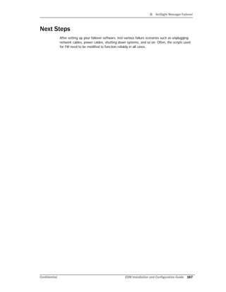 D ArcSight Manager Failover
Confidential ESM Installation and Configuration Guide 167
Next Steps
After setting up your failover software, test various failure scenarios such as unplugging
network cables, power cables, shutting down systems, and so on. Often, the scripts used
for FM need to be modified to function reliably in all cases.
 
