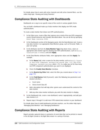E FIPS Compliant State Auditing
170 ESM Installation and Configuration Guide Confidential
For details about how to work with active channels and edit active channel filters, see the
online Help topic “Viewing and Using Channels.”
Compliance State Auditing with Dashboards
Dashboards are a way to see specific views of live events in various graphic forms.
You can build a dashboard made up of data monitors that display non FIPS mode
authentications.
To create a data monitor that shows non-FIPS authentications:
1 In the Filters area, create a filter that captures one or both of the non-FIPS component
events (SmartConnector and Console) described above. You can do this by specifying
Event Name contains FIPS.
2 In the Dashboards section of the Navigator panel, click the Data Monitors tab. Create a
new data monitor in an appropriate Data Monitors group, such as Personal, Public, or
your user group.
3 In the Attributes tab from the Data Monitor Type drop-down menu, select an
appropriate data monitor type for showing non-FIPS authentications, such as Hourly
Counts or Last N Events and click Apply.
4 In the Data Monitor attributes fields, enter appropriate values and click Apply. For
example:
a In the Name field, enter a name for the data monitor, such as Hourly Counts
of Non-FIPS Component Authentications or Last <15> Non-FIPS
Component Authentications, where <15> is a value you set for how many
non-FIPS component authentications you want to see displayed.
b Check the Enable Data Monitor checkbox.
c In the Restrict by Filter field, select the filter you created above in Step 1 on
page 170.
d In the Field Names field (if present), select the following two parameters and
deselect all others:
 Event name
 Device Event Class ID
e Add a description that will help other system users understand the content of the
data monitor
f Add any other data monitor attributes you wish this data monitor to display.
5 In the Dashboards tab, create a new dashboard, name it appropriately, and add your
data monitor to it.
6 Repeat steps 2 through 5 to add more FIPS-related data monitors to your dashboard.
For details about how to build dashboards and data monitors, see the online Help topics
“Managing Data Monitors” and “Managing Dashboards.”
Compliance State Auditing with Reports
Reports provide captured views or summaries of event data that can be printed or viewed
in the ArcSight Console or ArcSight Web viewer in a variety of formats.
 