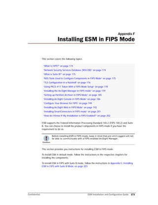 Confidential ESM Installation and Configuration Guide 173
Appendix F
Installing ESM in FIPS Mode
This section covers the following topics:
ESM supports the Federal Information Processing Standard 140-2 (FIPS 140-2) and Suite
B. You can choose to install the product components in FIPS mode if you have the
requirement to do so.
This section provides you instructions for installing ESM in FIPS mode.
To install ESM in default mode, follow the instructions in the respective chapters for
installing the components.
To install ESM in FIPS with Suite B mode, follow the instructions in Appendix G‚ Installing
ESM in FIPS with Suite B Mode‚ on page 203.
“What is FIPS?” on page 174
“Network Security Services Database (NSS DB)” on page 174
“What is Suite B?” on page 175
“NSS Tools Used to Configure Components in FIPS Mode” on page 175
“TLS Configuration in a Nutshell” on page 176
“Using PKCS #11 Token With a FIPS Mode Setup” on page 178
“Installing the ArcSight Manager in FIPS mode” on page 179
“Setting up Partition Archiver in FIPS Mode” on page 185
“Installing ArcSight Console in FIPS Mode” on page 186
“Configure Your Browser for FIPS” on page 199
“Installing ArcSight Web in FIPS Mode” on page 192
“Installing SmartConnectors in FIPS mode” on page 201
“How do I Know If My Installation is FIPS Enabled?” on page 202
Before installing ESM in FIPS mode, keep in mind that pre-v4.0 Loggers will not
be able to communicate with a FIPS-enabled ArcSight Manager.
 