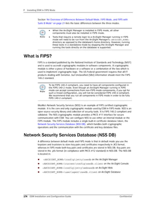 F Installing ESM in FIPS Mode
174 ESM Installation and Configuration Guide Confidential
Section “An Overview of Differences Between Default Mode, FIPS Mode, and FIPS with
Suite B Mode” on page 21 lists the basic differences between the three modes.
What is FIPS?
FIPS is a standard published by the National Institute of Standards and Technology (NIST)
and is used to accredit cryptographic modules in software components. A cryptographic
module is either a piece of hardware or a software or a combination of the two which is
used to implement cryptographic logic. The US Federal government requires that all IT
products dealing with Sensitive, but Unclassified (SBU) information should meet the FIPS
140-2 standard.
Mozilla’s Network Security Services (NSS) is an example of FIPS certified cryptographic
module. It is the core and only cryptographic module used by ESM in FIPS mode. NSS is an
open source security library and collection of security tools. It is FIPS 140-2 compliant and
validated. The NSS cryptographic module provides a PKCS #11 interface for secure
communication with ESM. You can configure NSS to use either an internal module or the
FIPS module. The FIPS module includes a single built-in certificate database token, the
Network Security Services Database (NSS DB), which handles both cryptographic
operations and the communication with the certificate and key database files.
Network Security Services Database (NSS DB)
A difference between default mode and FIPS mode is that in default mode you use the
keystore and truststore to store key pairs and certificates respectively in JKS format,
whereas in FIPS mode both key pairs and certificates are stored in NSS DB. Key pairs are
stored in the .pfx format (in compliance with PKCS #12 standard) in NSS DB. The NSS DB
is located in:
 <ARCSIGHT_HOME>configjettynssdb on the ArcSight Manager
 <ARCSIGHT_HOME>currentconfignssdb.client on the ArcSight Console
 <ARCSIGHT_HOME>configjettywebnssdb on ArcSight Web
 <ARCSIGHT_HOME>useragentnssdb.client on ArcSight Database
• When the ArcSight Manager is installed in FIPS mode, all other
components must also be installed in FIPS mode.
• Tools that require a remote login to a ArcSight Manager running in FIPS
mode will need to be run from the ArcSight Manager’s <ARCSIGHT_HOME>
directory as opposed to the database’s home directory. However, running
these tools in a standalone mode by stopping the ArcSight Manager and
running the tools directly on the database is supported.
In
To be FIPS 140-2 compliant, you need to have all components configured in
the FIPS 140-2 mode. Even though an ArcSight Manager running in FIPS
mode can accept connections from non-FIPS mode components, if you opt for
such a mixed configuration, you will not be considered FIPS 140-2 compliant.
We recommend that you run all components in FIPS mode in order to be fully
FIPS 140-2 compliant.
 