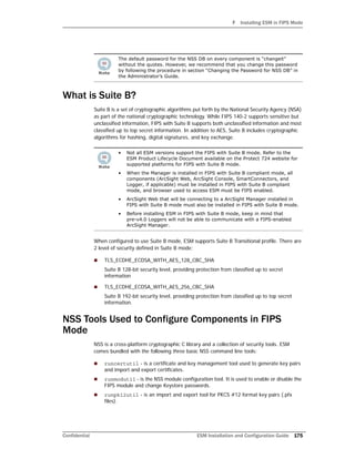 F Installing ESM in FIPS Mode
Confidential ESM Installation and Configuration Guide 175
What is Suite B?
Suite B is a set of cryptographic algorithms put forth by the National Security Agency (NSA)
as part of the national cryptographic technology. While FIPS 140-2 supports sensitive but
unclassified information, FIPS with Suite B supports both unclassified information and most
classified up to top secret information. In addition to AES, Suite B includes cryptographic
algorithms for hashing, digital signatures, and key exchange.
When configured to use Suite B mode, ESM supports Suite B Transitional profile. There are
2 level of security defined in Suite B mode:
 TLS_ECDHE_ECDSA_WITH_AES_128_CBC_SHA
Suite B 128-bit security level, providing protection from classified up to secret
information
 TLS_ECDHE_ECDSA_WITH_AES_256_CBC_SHA
Suite B 192-bit security level, providing protection from classified up to top secret
information.
NSS Tools Used to Configure Components in FIPS
Mode
NSS is a cross-platform cryptographic C library and a collection of security tools. ESM
comes bundled with the following three basic NSS command line tools:
 runcertutil - is a certificate and key management tool used to generate key pairs
and import and export certificates.
 runmodutil - is the NSS module configuration tool. It is used to enable or disable the
FIPS module and change Keystore passwords.
 runpk12util - is an import and export tool for PKCS #12 format key pairs (.pfx
files).
The default password for the NSS DB on every component is “changeit”
without the quotes. However, we recommend that you change this password
by following the procedure in section “Changing the Password for NSS DB” in
the Administrator’s Guide.
• Not all ESM versions support the FIPS with Suite B mode. Refer to the
ESM Product Lifecycle Document available on the Protect 724 website for
supported platforms for FIPS with Suite B mode.
• When the Manager is installed in FIPS with Suite B compliant mode, all
components (ArcSight Web, ArcSight Console, SmartConnectors, and
Logger, if applicable) must be installed in FIPS with Suite B compliant
mode, and browser used to access ESM must be FIPS enabled.
• ArcSight Web that will be connecting to a ArcSight Manager installed in
FIPS with Suite B mode must also be installed in FIPS with Suite B mode.
• Before installing ESM in FIPS with Suite B mode, keep in mind that
pre-v4.0 Loggers will not be able to communicate with a FIPS-enabled
ArcSight Manager.
 
