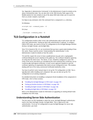 F Installing ESM in FIPS Mode
176 ESM Installation and Configuration Guide Confidential
See “Appendix A, Administrative Commands” in the Administrator’s Guide for details on the
above command line tools. You can also refer to the ‘NSS Security Tools’ page on the
Mozilla website for more details on any of the above NSS tools (make sure to search for
them as certutil, modutil, or pk12util).
For help on any command, enter this command from a component’s bin directory:
On Windows:
arcsight.bat <command_name> -H
On Linux:
./arcsight <command_name> -H
TLS Configuration in a Nutshell
TLS configuration involves either server side authentication only or both server side and
client side authentication. Setting up client side authentication is optional. To configure
ESM in FIPS mode, you need to set up TLS configuration on the ArcSight Manager,Partition
Archiver, ArcSight Console, and ArcSight Web.
Since TLS is based on SSL 3.0, we recommend that you have a good understanding of how
SSL works. Please read the section “Understanding SSL Authentication” in the
Administrator’s Guide for details on how SSL works.
TLS and SSL require the server to have a public/private key pair and a cryptographic
certificate linking the server's identity to the public key. The certificate should be signed by
an entity that the client trusts. The clients, in turn, should be configured to 'trust' this
entity. If the server and clients are controlled by the same authority then certificates can be
created locally (self-signed certificates). A more secure approach would be to get the
certificate signed by an organization that clients are pre-configured to trust. This involves
dealing with one of the many commercial Certification Authorities (CAs).
You have to perform some manual steps to set up the TLS configuration on ESM. This is
typically done while installing each component. But, you can also set up the TLS
configuration on an existing component.
For detailed instructions on installing a component (fresh installation of the component) in
FIPS mode, refer to these sections:
 “Installing the ArcSight Manager in FIPS mode” on page 179
 “Setting up Partition Archiver in FIPS Mode” on page 185
 “Installing ArcSight Console in FIPS Mode” on page 186
 “Installing ArcSight Web in FIPS Mode” on page 192
Refer to the Administrator’s Guide for information on upgrading an existing default mode
installation into FIPS mode.
Understanding Server Side Authentication
The first step in an SSL handshake is when the server (ArcSight Manager) authenticates
itself to the client (ArcSight Console, ArcSight Web). This is called server side
authentication. To set up TLS configuration on your ArcSight Manager for server side
authentication, you need:
 