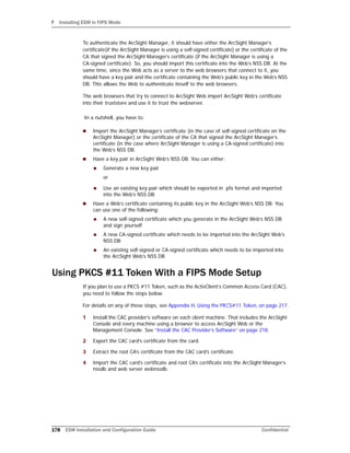 F Installing ESM in FIPS Mode
178 ESM Installation and Configuration Guide Confidential
To authenticate the ArcSight Manager, it should have either the ArcSight Manager’s
certificate(if the ArcSight Manager is using a self-signed certificate) or the certificate of the
CA that signed the ArcSight Manager’s certificate (if the ArcSight Manager is using a
CA-signed certificate). So, you should import this certificate into the Web’s NSS DB. At the
same time, since the Web acts as a server to the web browsers that connect to it, you
should have a key pair and the certificate containing the Web’s public key in the Web’s NSS
DB. This allows the Web to authenticate iteself to the web browsers.
The web browsers that try to connect to ArcSight Web import ArcSight Web’s certificate
into their truststore and use it to trust the webserver.
In a nutshell, you have to:
 Import the ArcSight Manager’s certificate (in the case of self-signed certificate on the
ArcSight Manager) or the certificate of the CA that signed the ArcSight Manager’s
certificate (in the case where ArcSight Manager is using a CA-signed certificate) into
the Web’s NSS DB.
 Have a key pair in ArcSight Web’s NSS DB. You can either:
 Generate a new key pair
or
 Use an existing key pair which should be exported in .pfx format and imported
into the Web’s NSS DB
 Have a Web’s certificate containing its public key in the ArcSight Web’s NSS DB. You
can use one of the following:
 A new self-signed certificate which you generate in the ArcSight Web’s NSS DB
and sign yourself
 A new CA-signed certificate which needs to be imported into the ArcSight Web’s
NSS DB
 An existing self-signed or CA-signed certificate which needs to be imported into
the ArcSight Web’s NSS DB
Using PKCS #11 Token With a FIPS Mode Setup
If you plan to use a PKCS #11 Token, such as the ActivClient’s Common Access Card (CAC),
you need to follow the steps below.
For details on any of these steps, see Appendix H‚ Using the PKCS#11 Token‚ on page 217.
1 Install the CAC provider’s software on each client machine. That includes the ArcSight
Console and every machine using a browser to access ArcSight Web or the
Management Console. See “Install the CAC Provider’s Software” on page 218.
2 Export the CAC card’s certificate from the card.
3 Extract the root CA’s certificate from the CAC card’s certificate.
4 Import the CAC card’s certificate and root CA’s certificate into the ArcSight Manager’s
nssdb and web server webnssdb.
 