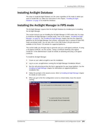F Installing ESM in FIPS Mode
Confidential ESM Installation and Configuration Guide 179
Installing ArcSight Database
The steps to install ArcSight Database are the same regardless of the mode in which you
want to install ESM. So, follow the instructions in the chapter, “Installing ArcSight
Database” on page 33 to install the Database.
Installing the ArcSight Manager in FIPS mode
The ArcSight Manager requires that the ArcSight Database be installed prior to installing
the ArcSight Manager.
This section instructs you on installing the ArcSight Manager in FIPS mode only. For steps
to install the ArcSight Manager in default mode, refer to the chapter, “Installing ArcSight
Manager” on page 83. The Installing ArcSight Manager chapter also lists the supported
platforms for the ArcSight Manager and contains information that is common to both FIPS
mode and default mode. You can also refer to the ESM Product Lifecycle document
available on the Protect 724 website for supported platforms.
This section walks you through steps to generate and use a self-signed certificate. If using
a CA-signed certificate, see the section, “Using a Certificate Authority (CA) Signed
Certificate” in the Administrator’s Guide for details on obtaining and using a CA-signed
certificate.
To install the ArcSight Manager:
1 Create an user called arcsight to own the installation.
2 Log in as user arcsight before running the ArcSight Manager Installation Wizard.
3 Run the self-extracting archive file that is appropriate for your target platform. See the
Installing ArcSight Manager chapter for information on supported platforms’
installation files.
4 Follow the prompts in the wizard screens. Refer to Installing ArcSight Manager chapter
for details on each screen.
5 When you get to the first configuration screen as shown below, leave the wizard
running:
 