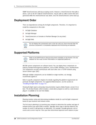 1 Planning and Installation Overview
18 ESM Installation and Configuration Guide Confidential
SNMP SmartConnectors will stop accepting events. However, a SmartConnector that polls a
device, such as the NT Collector SmartConnector, may be able to collect events that were
generated while the SmartConnector was down, once the SmartConnector comes back up.
Deployment Order
There are dependencies among the ArcSight components. Therefore, it is important to
install the components in this order:
1 ArcSight Database
2 ArcSight Manager
3 SmartConnectors or Consoles or Partition Manager (in any order)
4 ArcSight Web
Supported Platforms
All ESM system components are software based. You can deploy these components on
industry standard heterogeneous platforms, such as UNIX, Windows, Linux, and Macintosh.
The components securely communicate with each other over a TCP/IP network using
Secure Socket Layer (SSL).
Although multiple components can be installed on single machine, we strongly
recommends against it.
Refer to specific component chapters for details regarding the platform requirements for
particular ArcSight components. For supported Web browsers, see the section on
“Installing ArcSight Web” on page 131.
Viewing ArcSight reports and product documentation requires Adobe Reader, version 5.0 or
later. The Acrobat Reader, which includes a stand-alone program as well as a web browser
plug-in, is available at no cost from Adobe.
Installation Planning
Planning involves sizing and determining installation details for each ArcSight component
based on your business and network needs.
The first step in planning is to inventory your network to determine the number and type of
network devices you want ESM to monitor. Typically, device type is directly related to the
number of events it will generate on daily basis. For example, firewalls generate a lot of
events and a server may not. Once you have determined expected event volume on your
Do not deploy the component next in the list until you have ensured that the
previous component is completely deployed and functioning as expected.
Refer to the ESM Product Lifecycle document available on the Protect 724 site
website for the most current information on supported platforms.
 