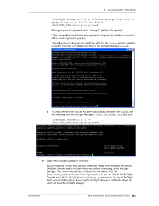 F Installing ESM in FIPS Mode
Confidential ESM Installation and Configuration Guide 181
./arcsight runcertutil -S -s “CN=host.arcsight.com” -v 6 -n
mykey -k rsa -x -t “C,C,C” -m 1234 -d
<ARCSIGHT_HOME>/config/jetty/nssdb
When prompted for password, enter “changeit” (without the quotes).
Enter random keyboard strokes when prompted to generate a random seed which
will be used to generate your key.
This will generate a key pair and certificate with the alias mykey which is valid for
6 months from the current date and time in the ArcSight Manager’s nssdb.
b To check whether the key pair has been successfully created in the nssdb, run
the following from the ArcSight Manager’s <ARCSIGHT_HOME>/bin directory:
./arcsight runcertutil -L -d
<ARCSIGHT_HOME>/config/jetty/nssdb
8 Export the ArcSight Manager’s certificate.
You are required to have this exported certificate handy when installing the clients
(ArcSight Console and/or ArcSight Web) that will be connecting to this ArcSight
Manager. You have to import this certificate into the clients’ NSS DB
(<ARCSIGHT_HOME>/current/config/nssdb.client in case of the ArcSight
Console and <ARCSIGHT_HOME>/config/jetty/webnssdb in case of ArcSight
Web) when installing them. Importing the ArcSight Manager’s certificate allows the
clients to trust the ArcSight Manager.
 