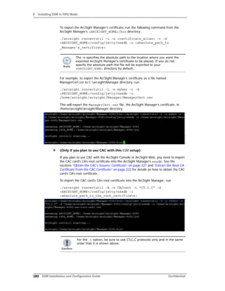 F Installing ESM in FIPS Mode
182 ESM Installation and Configuration Guide Confidential
To export the ArcSight Manager’s certificate, run the following command from the
ArcSight Manager’s <ARCSIGHT_HOME>/bin directory:
./arcsight runcertutil -L -n <certificate_alias> -r -d
<ARCSIGHT_HOME>/config/jetty/nssdb -o <absolute_path_to
_Manager’s_certificate>
For example, to export the ArcSight Manager’s certificate as a file named
ManagerCert.cer to C:arcsightManager directory, run:
./arcsight runcertutil -L -n mykey -r -d
<ARCSIGHT_HOME>/config/jetty/nssdb -o
/home/arcsight/arcsight/Manager/ManagerCert.cer
This will export the ManagerCert.cer file, the ArcSight Manager’s certificate, in
/home/arcsight/arcsight/Manager directory.
9 (Only if you plan to use CAC with this ESM setup)
If you plan to use CAC with the ArcSight Console or ArcSight Web, you need to import
the CAC card’s CA’s root certificate into the ArcSight Manager’s nssdb. See the
sections “Obtain the CAC’s Issuers’ Certificate” on page 221 and “Extract the Root CA
Certificate From the CAC Certificate” on page 222 for details on how to obtain the CAC
card’s CA’s root certificate.
To import the CAC card’s CA’s root certificate into the ArcSight Manager: run
./arcsight runcertutil -A -n CACcert -t “CT,C,C” -d
<ARCSIGHT_HOME>/config/jetty/nssdb -i
<absolute_path_to_the_root_certificate>
The -o specifies the absolute path to the location where you want the
exported ArcSight Manager’s certificate to be placed. If you do not
specify the absolute path the file will be exported to your
<ARCSIGHT_HOME> directory by default.
For the -t option, be sure to use CT,C,C protocols only and in the same
order that it is shown above.
 
