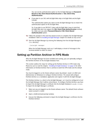 F Installing ESM in FIPS Mode
Confidential ESM Installation and Configuration Guide 185
You can set the authentication option on the ArcSight Manager to Password
Based or SSL Client Based Authentication or SSL Client Only
Authentication.
 If you plan to use CAC with ArcSight Web only or ArcSight Web and ArcSight
Console:
The authentication option you select on the ArcSight Manager has to match the
authentication option on the ArcSight Web.
So, if you plan to use PKCS#11 token with ArcSight Web, keep in mind that
ArcSight Web does not support the SSL Client Only Authentication method.
So, make sure you select Password Based or SSL Client Based
Authentication option.
16 Follow the prompts in the next few wizard screens to complete the ArcSight Manager
installation. Refer to Installing ArcSight Manager chapter for details on any screen.
17 Start the ArcSight Manager by entering the following from the ArcSight Manager’s
/bin directory:
./arcsight manager
When the ArcSight Manager starts up, it will display a stream of messages in the
terminal window to reflect its status.
Setting up Partition Archiver in FIPS Mode
After the ArcSight Manager has been installed and running, you can optionally configure
the Partition Archiver on the ArcSight Database host.
This section outlines the steps for setting up the Partition Archiver in FIPS mode only.
Please be sure to read the chapter, “Installing ArcSight Database” on page 33 for other
information on Partition Archiver that is common to both the FIPS mode and the default
mode.
You must be logged in as the Oracle software owner (by default, ‘oracle’ on UNIX and
Administrator on Windows) to configure Partition Archiver. The wizard will configure
Partition Archiver as a standalone application and register it with the ArcSight Manager.
The Partition Archiver is a client to the ArcSight Manager, so it must be configured to trust
the ArcSight Manager that it will be connecting to. To configure Partition Archiver, you have
to import the ArcSight Manager’s certificate into the ArcSight Database’s nssdb.client.
To import the ArcSight Manager’s certificate:
1 Make sure you are logged in as the Oracle software owner. The default Oracle software
owner account is ‘oracle’.
2 Open a shell/command prompt window.
3 Execute the following command to import the ArcSight Manager’s certificate into the
Partition Archiver:
 