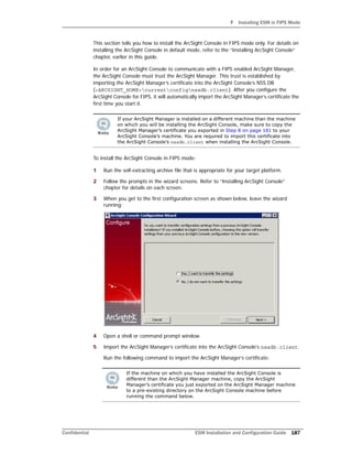 F Installing ESM in FIPS Mode
Confidential ESM Installation and Configuration Guide 187
This section tells you how to install the ArcSight Console in FIPS mode only. For details on
installing the ArcSight Console in default mode, refer to the “Installing ArcSight Console”
chapter, earlier in this guide.
In order for an ArcSight Console to communicate with a FIPS enabled ArcSight Manager,
the ArcSight Console must trust the ArcSight Manager. This trust is established by
importing the ArcSight Manager’s certificate into the ArcSight Console’s NSS DB
(<ARCSIGHT_HOME>currentconfignssdb.client). After you configure the
ArcSight Console for FIPS, it will automatically import the ArcSight Manager’s certificate the
first time you start it.
To install the ArcSight Console in FIPS mode:
1 Run the self-extracting archive file that is appropriate for your target platform.
2 Follow the prompts in the wizard screens. Refer to “Installing ArcSight Console”
chapter for details on each screen.
3 When you get to the first configuration screen as shown below, leave the wizard
running:
4 Open a shell or command prompt window.
5 Import the ArcSight Manager’s certificate into the ArcSight Console’s nssdb.client.
Run the following command to import the ArcSight Manager’s certificate:
If your ArcSight Manager is installed on a different machine than the machine
on which you will be installing the ArcSight Console, make sure to copy the
ArcSight Manager’s certificate you exported in Step 8 on page 181 to your
ArcSight Console’s machine. You are required to import this certificate into
the ArcSight Console’s nssdb.client when installing the ArcSight Console.
If the machine on which you have installed the ArcSight Console is
different than the ArcSight Manager machine, copy the ArcSight
Manager’s certificate you just exported on the ArcSight Manager machine
to a pre-existing directory on the ArcSight Console machine before
running the command below.
 