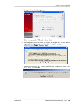 F Installing ESM in FIPS Mode
Confidential ESM Installation and Configuration Guide 189
7 Next, you will see the following screen:
Select Run console in FIPS mode and click Next.
8 The configuration wizard will remind you to set up the NSS DB. Since you have already
imported the ArcSight Manager’s certificate into the ArcSight Console’s
nssdb.client, click Yes in the next dialog.
9 You will be reminded that once you select the FIPS mode, you will not be able to revert
to the default mode. Click Yes.
 