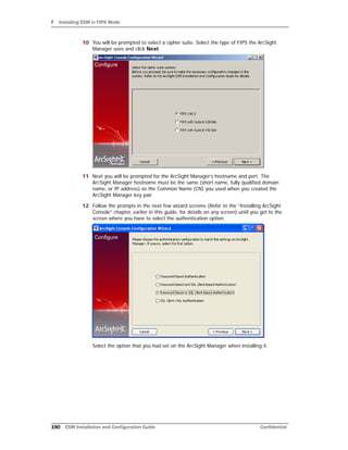 F Installing ESM in FIPS Mode
190 ESM Installation and Configuration Guide Confidential
10 You will be prompted to select a cipher suite. Select the type of FIPS the ArcSight
Manager uses and click Next.
11 Next you will be prompted for the ArcSight Manager’s hostname and port. The
ArcSight Manager hostname must be the same (short name, fully qualified domain
name, or IP address) as the Common Name (CN) you used when you created the
ArcSight Manager key pair.
12 Follow the prompts in the next few wizard screens (Refer to the “Installing ArcSight
Console” chapter, earlier in this guide, for details on any screen) until you get to the
screen where you have to select the authentication option.
Select the option that you had set on the ArcSight Manager when installing it.
 