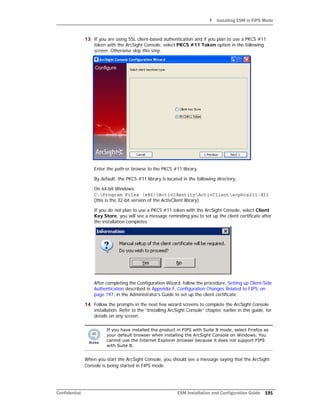 F Installing ESM in FIPS Mode
Confidential ESM Installation and Configuration Guide 191
13 If you are using SSL client-based authentication and if you plan to use a PKCS #11
token with the ArcSight Console, select PKCS #11 Token option in the following
screen. Otherwise skip this step.
Enter the path or browse to the PKCS #11 library.
By default, the PKCS #11 library is located in the following directory:
On 64-bit Windows:
C:Program Files (x86)ActivIdentityActivClientacpkcs211.dll
(this is the 32-bit version of the ActivClient library)
If you do not plan to use a PKCS #11 token with the ArcSight Console, select Client
Key Store, you will see a message reminding you to set up the client certificate after
the installation completes.
After completing the Configuration Wizard, follow the procedure, Setting up Client-Side
Authentication described in Appendix F‚ Configuration Changes Related to FIPS‚ on
page 197, in the Administrator’s Guide to set up the client certificate.
14 Follow the prompts in the next few wizard screens to complete the ArcSight Console
installation. Refer to the “Installing ArcSight Console” chapter, earlier in this guide, for
details on any screen.
When you start the ArcSight Console, you should see a message saying that the ArcSight
Console is being started in FIPS mode.
If you have installed the product in FIPS with Suite B mode, select Firefox as
your default browser when installing the ArcSight Console on Windows. You
cannot use the Internet Explorer browser because it does not support FIPS
with Suite B.
 