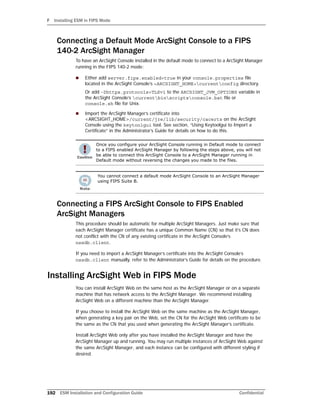 F Installing ESM in FIPS Mode
192 ESM Installation and Configuration Guide Confidential
Connecting a Default Mode ArcSight Console to a FIPS
140-2 ArcSight Manager
To have an ArcSight Console installed in the default mode to connect to a ArcSight Manager
running in the FIPS 140-2 mode:
 Either add server.fips.enabled=true in your console.properties file
located in the ArcSight Console’s <ARCSIGHT_HOME>currentconfig directory.
Or add -Dhttps.protocols=TLSv1 to the ARCSIGHT_JVM_OPTIONS variable in
the ArcSight Console’s currentbinscriptsconsole.bat file or
console.sh file for Unix.
 Import the ArcSight Manager’s certificate into
<ARCSIGHT_HOME>/current/jre/lib/security/cacerts on the ArcSight
Console using the keytoolgui tool. See section, “Using Keytoolgui to Import a
Certificate” in the Administrator’s Guide for details on how to do this.
Connecting a FIPS ArcSight Console to FIPS Enabled
ArcSight Managers
This procedure should be automatic for multiple ArcSight Managers. Just make sure that
each ArcSight Manager certificate has a unique Common Name (CN) so that it’s CN does
not conflict with the CN of any existing certificate in the ArcSight Console’s
nssdb.client.
If you need to import a ArcSight Manager’s certificate into the ArcSight Console’s
nssdb.client manually. refer to the Administrator’s Guide for details on the procedure.
Installing ArcSight Web in FIPS Mode
You can install ArcSight Web on the same host as the ArcSight Manager or on a separate
machine that has network access to the ArcSight Manager. We recommend installing
ArcSight Web on a different machine than the ArcSight Manager.
If you choose to install the ArcSight Web on the same machine as the ArcSight Manager,
when generating a key pair on the Web, set the CN for the ArcSight Web certificate to be
the same as the CN that you used when generating the ArcSight Manager’s certificate.
Install ArcSight Web only after you have installed the ArcSight Manager and have the
ArcSight Manager up and running. You may run multiple instances of ArcSight Web against
the same ArcSight Manager, and each instance can be configured with different styling if
desired.
Once you configure your ArcSight Console running in Default mode to connect
to a FIPS enabled ArcSight Manager by following the steps above, you will not
be able to connect this ArcSight Console to a ArcSight Manager running in
Default mode without reversing the changes you made to the files.
You cannot connect a default mode ArcSight Console to an ArcSight Manager
using FIPS Suite B.
 
