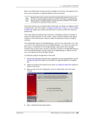 F Installing ESM in FIPS Mode
Confidential ESM Installation and Configuration Guide 193
Refer to the ESM Product Lifecycle document available on the Protect 724 website for the
most current information on supported platforms and web browsers.
This section instructs you to install the Web in FIPS mode. For details on installing the Web
in default mode, refer to the chapter, “Installing ArcSight Web” on page 131. The Installing
ArcSight Web chapter also contains information that is common to both FIPS mode and
default mode.
This section walks you through steps to generate a self-signed certificate on the Web. If
using a CA-signed certificate, see the section, “Using a Certificate Authority (CA) Signed
Certificate” in the Administrator’s Guide for details on obtaining and using a CA-signed
certificate.
The ArcSight Web exposes the ArcSight Manager’s services to the web browser. So, it acts
as a server to the web browser but to the ArcSight Manager, it is a client. As a result, the
Web setup is a combination of the ArcSight Manager setup and the client (ArcSight
Console) setup. In other words, you have to generate a key pair on ArcSight Web (like you
do on the ArcSight Manager) and also import the ArcSight Manager’s certificate into the
webnssdb (like you do on the ArcSight Console).
To install and configure ArcSight Web in FIPS mode:
1 Run the self-extracting archive file that is appropriate for your target platform. See the
Installing ArcSight Web chapter for information on supported platforms’ installation
files.
2 Follow the prompts in the wizard screens. Refer to Installing ArcSight Web chapter for
details on any screen.
3 When you get to the first configuration screen as shown below, leave the wizard
running:
4 Open a shell/command prompt window.
Browsers that will be used to connect to ArcSight Web should be set to use
the TLS v1 communication protocol. Currently, only Firefox is supported with
Suite B. Refer to the ESM Product Lifecycle document available on the Protect
724 website for supported Firefox versions.
 