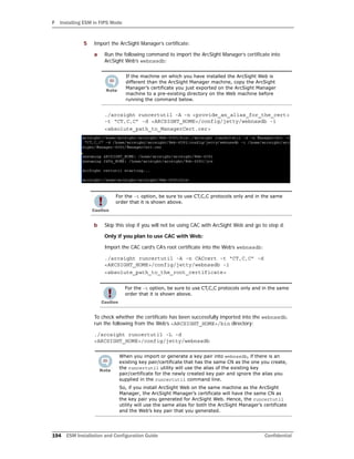 F Installing ESM in FIPS Mode
194 ESM Installation and Configuration Guide Confidential
5 Import the ArcSight Manager’s certificate:
a Run the following command to import the ArcSight Manager’s certificate into
ArcSight Web’s webnssdb:
./arcsight runcertutil -A -n <provide_an_alias_for_the_cert>
-t “CT,C,C” -d <ARCSIGHT_HOME>/config/jetty/webnssdb -i
<absolute_path_to_ManagerCert.cer>
b Skip this step if you will not be using CAC with ArcSight Web and go to step d.
Only if you plan to use CAC with Web:
Import the CAC card’s CA’s root certificate into the Web’s webnssdb:
./arcsight runcertutil -A -n CACcert -t “CT,C,C” -d
<ARCSIGHT_HOME>/config/jetty/webnssdb -i
<absolute_path_to_the_root_certificate>
To check whether the certificate has been successfully imported into the webnssdb,
run the following from the Web’s <ARCSIGHT_HOME>/bin directory:
./arcsight runcertutil -L -d
<ARCSIGHT_HOME>/config/jetty/webnssdb
If the machine on which you have installed the ArcSight Web is
different than the ArcSight Manager machine, copy the ArcSight
Manager’s certificate you just exported on the ArcSight Manager
machine to a pre-existing directory on the Web machine before
running the command below.
For the -t option, be sure to use CT,C,C protocols only and in the same
order that it is shown above.
For the -t option, be sure to use CT,C,C protocols only and in the same
order that it is shown above.
When you import or generate a key pair into webnssdb, if there is an
existing key pair/certificate that has the same CN as the one you create,
the runcertutil utility will use the alias of the existing key
pair/certificate for the newly created key pair and ignore the alias you
supplied in the runcertutil command line.
So, if you install ArcSight Web on the same machine as the ArcSight
Manager, the ArcSight Manager’s certificate will have the same CN as
the key pair you generated for ArcSight Web. Hence, the runcertutil
utility will use the same alias for both the ArcSight Manager’s certificate
and the Web’s key pair that you generated.
 