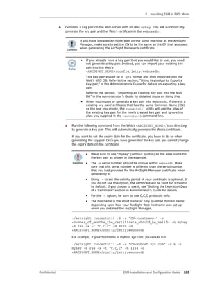 F Installing ESM in FIPS Mode
Confidential ESM Installation and Configuration Guide 195
6 Generate a key pair on the Web server with an alias mykey. This will automatically
generate the key pair and the Web’s certificate in the webnssdb:.
a Run the following command from the Web’s <ARCSIGHT_HOME>/bin directory
to generate a key pair. This will automatically generate the Web’s certificate.
If you want to set the expiry date for the certificate, you have to do so when
generating the key pair. Once you have generated the key pair, you cannot change
the expiry date on the certificate.
./arcsight runcertutil -S -s “CN=<hostname>” -v
<number_of_months_the_certificate_should_be_valid> -n mykey
-k rsa -x -t “C,C,C” -m 9258 -d
<ARCSIGHT_HOME>/config/jetty/webnssdb
For example, if your hostname is myhost.xyz.com, you would run:
./arcsight runcertutil -S -s “CN=myhost.xyz.com” -v 6 -n
mykey -k rsa -x -t “C,C,C” -m 1234 -d
<ARCSIGHT_HOME>/config/jetty/webnssdb
If you have installed ArcSight Web on the same machine as the ArcSight
Manager, make sure to set the CN to be the same as the CN that you used
when generating the ArcSight Manager’s certificate.
• If you already have a key pair that you would like to use, you need
not generate a key pair. Instead, you can import your existing key
pair into the Web’s
<ARCSIGHT_HOME>/config/jetty/webnssdb.
This key pair should be in .pfx format and then imported into the
Web’s NSS DB. Refer to the section, “Using Keytoolgui to Export a
Key pair,” in the Administrator’s Guide for details on exporting a key
pair.
Refer to the section, “Importing an Existing Key pair into the NSS
DB” in the Administrator’s Guide for detailed steps on doing this.
• When you import or generate a key pair into webnssdb, if there is a
existing key pair/certificate that has the same Common Name (CN)
as the one you create, the runcertutil utility will use the alias of
the existing key pair for the newly created key pair and ignore the
alias you supplied in the runcertutil command line.
• Make sure to use “mykey” (without quotes) as the alias name for
the key pair as shown in the example.
• The -m serial number should be unique within webnssdb. Make
sure that this serial number is different than the serial number
that you had provided for the ArcSight Manager certificate when
generating it.
• Using -v to set the validity period of your certificate is optional. If
you do not use this option, the certificate will be valid for 3 months
by default. If you choose to use it, see “Setting the Expiration Date
of a Certificate” section in Administrator’s Guide for details.
• For the -t option, be sure to use C,C,C protocols only.
• The hostname is the short name or fully qualified domain name
depending upon how your ArcSight Web hostname was set up
when you installed the ArcSight Manager.
 