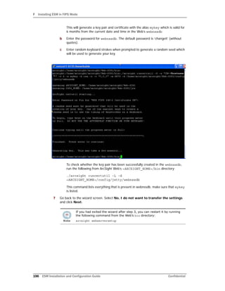 F Installing ESM in FIPS Mode
196 ESM Installation and Configuration Guide Confidential
This will generate a key pair and certificate with the alias mykey which is valid for
6 months from the current date and time in the Web’s webnssdb
b Enter the password for webnssdb. The default password is ‘changeit’ (without
quotes).
c Enter random keyboard strokes when prompted to generate a random seed which
will be used to generate your key.
To check whether the key pair has been successfully created in the webnssdb,
run the following from ArcSight Web’s <ARCSIGHT_HOME>/bin directory:
./arcsight runcertutil -L -d
<ARCSIGHT_HOME>/config/jetty/webnssdb
This command lists everything that is present in webnssdb. make sure that mykey
is listed.
7 Go back to the wizard screen. Select No, I do not want to transfer the settings
and click Next.
If you had exited the wizard after step 3, you can restart it by running
the following command from the Web’s bin directory:
arcsight webserversetup
 